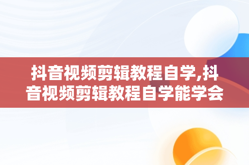 抖音视频剪辑教程自学,抖音视频剪辑教程自学能学会吗