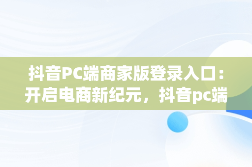 抖音PC端商家版登录入口：开启电商新纪元，抖音pc端商家版登录入口网址 