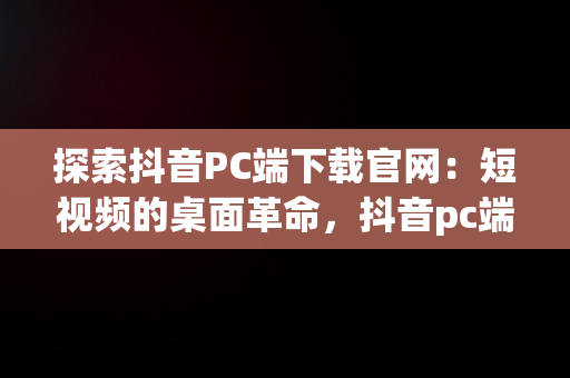 探索抖音PC端下载官网：短视频的桌面革命，抖音pc端下载官网 