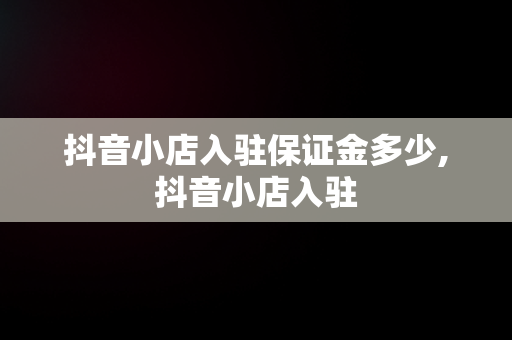 抖音小店入驻保证金多少,抖音小店入驻