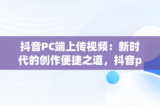 抖音PC端上传视频：新时代的创作便捷之道，抖音pc端上传视频挂商品 