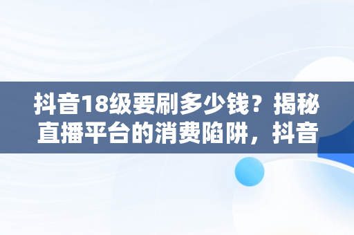 抖音18级要刷多少钱？揭秘直播平台的消费陷阱，抖音18级要刷多少钱礼物 