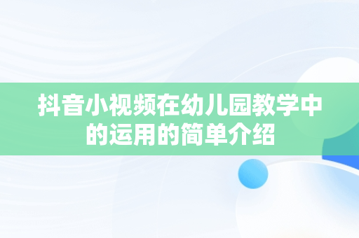 抖音小视频在幼儿园教学中的运用的简单介绍