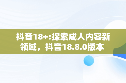 抖音18+:探索成人内容新领域，抖音18.8.0版本 