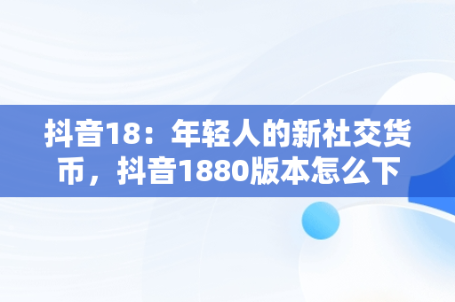 抖音18：年轻人的新社交货币，抖音1880版本怎么下载 