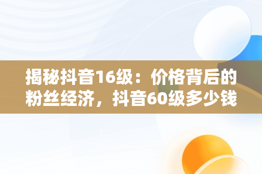 揭秘抖音16级：价格背后的粉丝经济，抖音60级多少钱 