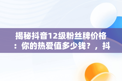 揭秘抖音12级粉丝牌价格：你的热爱值多少钱？，抖音粉丝牌12级要多少经验 