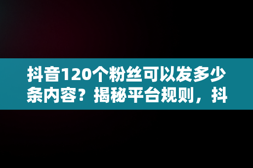 抖音120个粉丝可以发多少条内容？揭秘平台规则，抖音120个粉丝可以发几条作品 