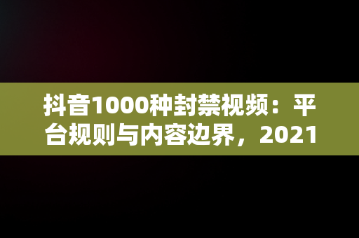 抖音1000种封禁视频：平台规则与内容边界，2021抖音禁封视频在线 