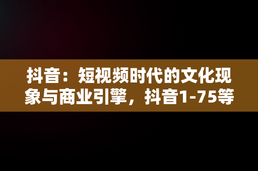 抖音：短视频时代的文化现象与商业引擎，抖音1-75等级价格对照表 