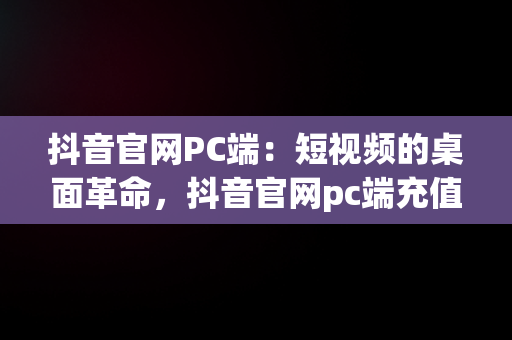 抖音官网PC端：短视频的桌面革命，抖音官网pc端充值是在哪里充 