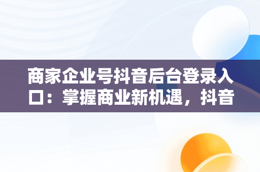 商家企业号抖音后台登录入口：掌握商业新机遇，抖音小店企业商号是什么 