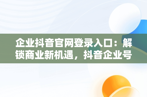 企业抖音官网登录入口：解锁商业新机遇，抖音企业号官网 