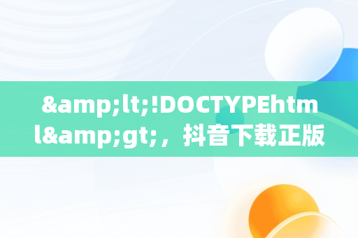 &lt;!DOCTYPEhtml&gt;，抖音下载正版免费下载 