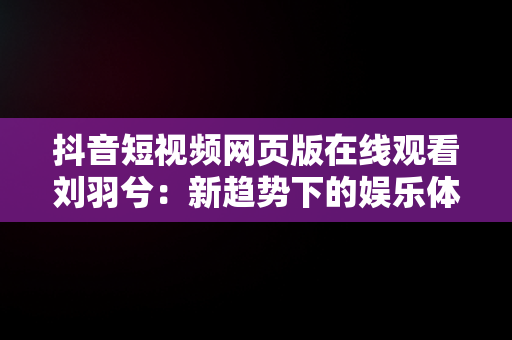 抖音短视频网页版在线观看刘羽兮：新趋势下的娱乐体验，抖音短视频网页网址是什么 