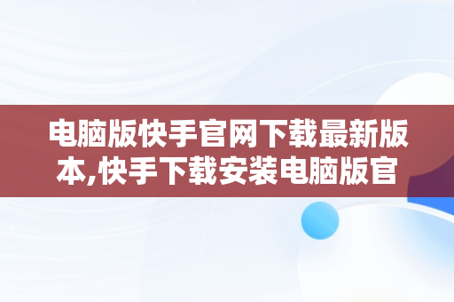 电脑版快手官网下载最新版本,快手下载安装电脑版官网