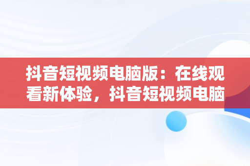 抖音短视频电脑版：在线观看新体验，抖音短视频电脑版在线观看视频怎么下载 