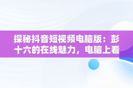 探秘抖音短视频电脑版：彭十六的在线魅力，电脑上看抖音视频 