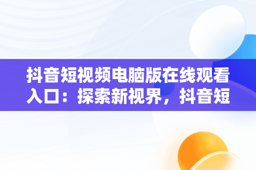 抖音短视频电脑版在线观看入口：探索新视界，抖音短视频如何在电脑上观看 