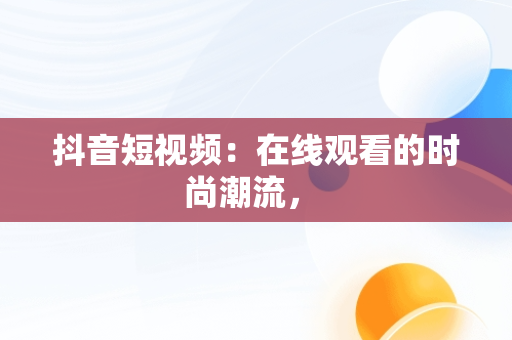 抖音短视频：在线观看的时尚潮流， 