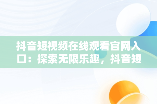 抖音短视频在线观看官网入口：探索无限乐趣，抖音短视频官方网址 