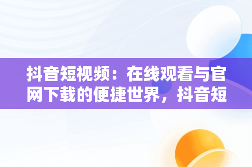 抖音短视频：在线观看与官网下载的便捷世界，抖音短视频在线观看官网下载免费 