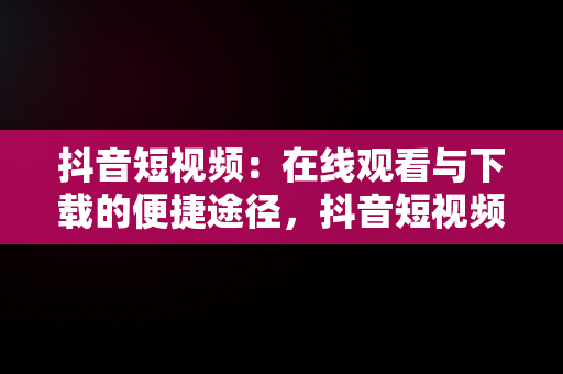 抖音短视频：在线观看与下载的便捷途径，抖音短视频在线观看下载 