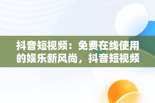 抖音短视频：免费在线使用的娱乐新风尚，抖音短视频在线使用免费软件 