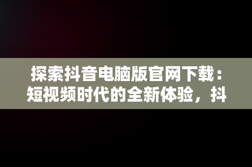 探索抖音电脑版官网下载：短视频时代的全新体验，抖音电脑版官方下载官网 