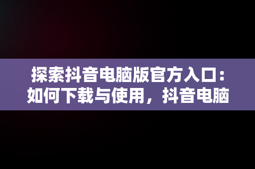 探索抖音电脑版官方入口：如何下载与使用，抖音电脑版官方下载官网 