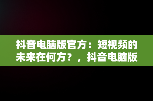 抖音电脑版官方：短视频的未来在何方？，抖音电脑版官方网址 