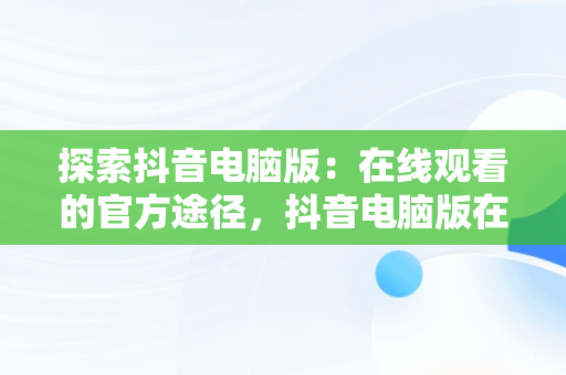 探索抖音电脑版：在线观看的官方途径，抖音电脑版在线使用 