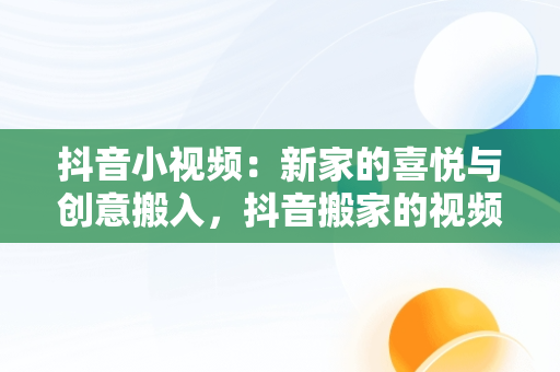 抖音小视频：新家的喜悦与创意搬入，抖音搬家的视频 