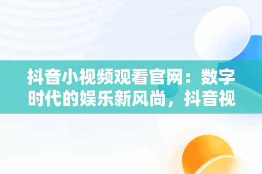 抖音小视频观看官网：数字时代的娱乐新风尚，抖音视频官方网站进入 