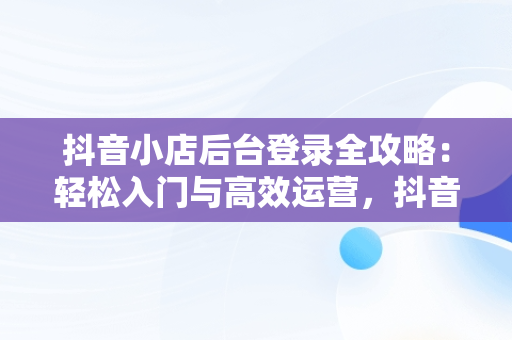 抖音小店后台登录全攻略：轻松入门与高效运营，抖音小店登入页面 