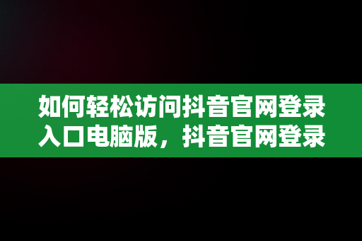 如何轻松访问抖音官网登录入口电脑版，抖音官网登录入口电脑版下载 