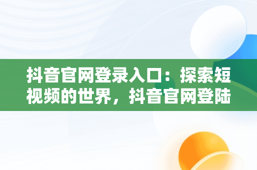 抖音官网登录入口：探索短视频的世界，抖音官网登陆入口 