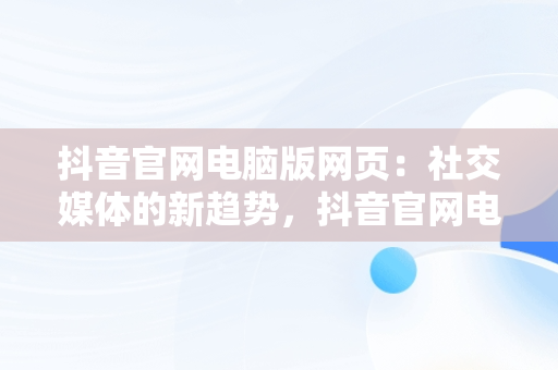 抖音官网电脑版网页：社交媒体的新趋势，抖音官网电脑网页版 