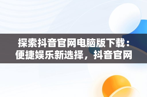 探索抖音官网电脑版下载：便捷娱乐新选择，抖音官网电脑版下载安装 