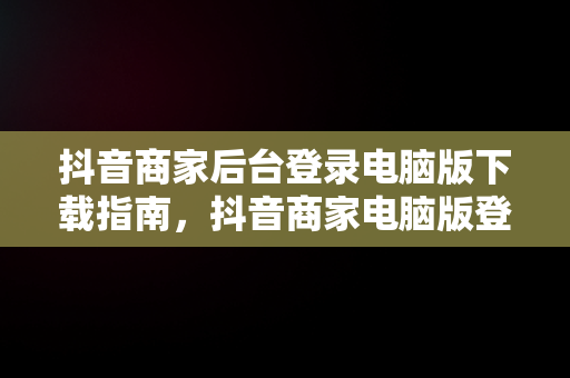 抖音商家后台登录电脑版下载指南，抖音商家电脑版登录网址 