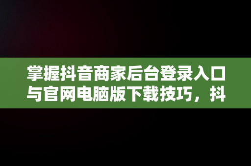 掌握抖音商家后台登录入口与官网电脑版下载技巧，抖音商家版登录入口电脑版 