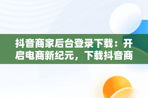 抖音商家后台登录下载：开启电商新纪元，下载抖音商家版 