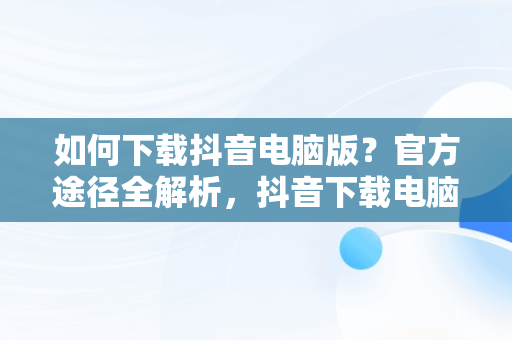 如何下载抖音电脑版？官方途径全解析，抖音下载电脑版官网网址 