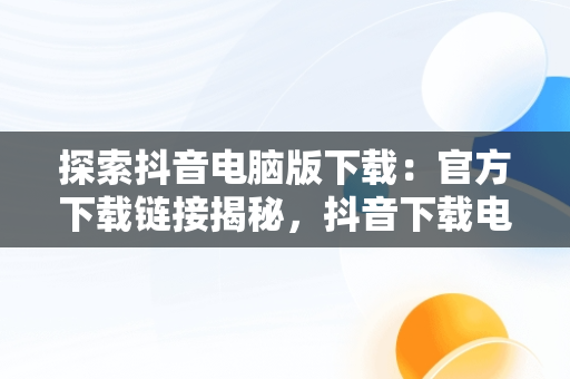 探索抖音电脑版下载：官方下载链接揭秘，抖音下载电脑版官方下载链接怎么弄 