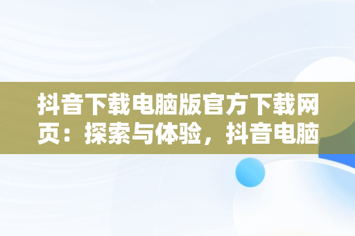 抖音下载电脑版官方下载网页：探索与体验，抖音电脑版下载网址 