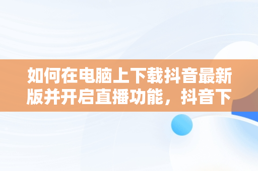 如何在电脑上下载抖音最新版并开启直播功能，抖音下载电脑版官方下载最新版可以开直播嘛 