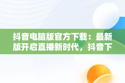 抖音电脑版官方下载：最新版开启直播新时代，抖音下载电脑版官方下载最新版可以开直播嘛 