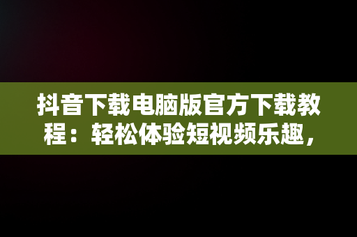 抖音下载电脑版官方下载教程：轻松体验短视频乐趣，抖音电脑版官方版怎么下载 