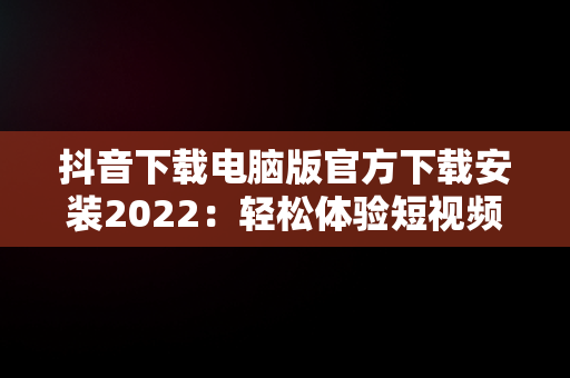 抖音下载电脑版官方下载安装2022：轻松体验短视频乐趣，抖音下载电脑版官方下载安装2022最新版 