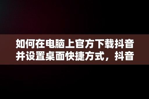 如何在电脑上官方下载抖音并设置桌面快捷方式，抖音下载安装电脑版 